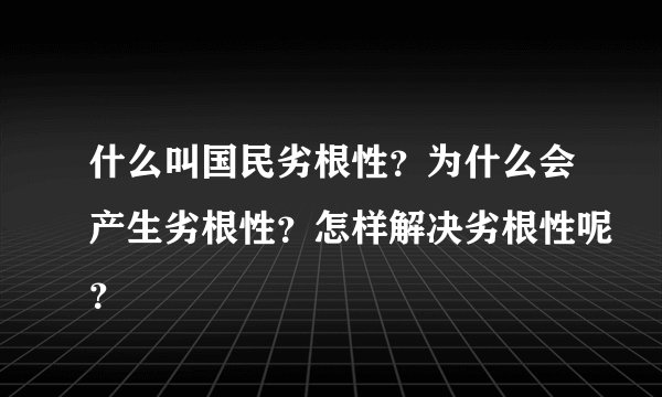 什么叫国民劣根性？为什么会产生劣根性？怎样解决劣根性呢？