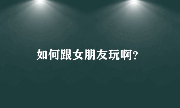 如何跟女朋友玩啊？