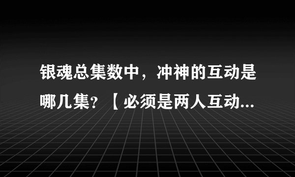 银魂总集数中，冲神的互动是哪几集？【必须是两人互动，不同框出现不算】