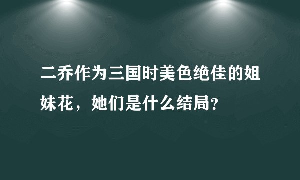 二乔作为三国时美色绝佳的姐妹花，她们是什么结局？