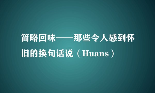 简略回味——那些令人感到怀旧的换句话说（Huans）
