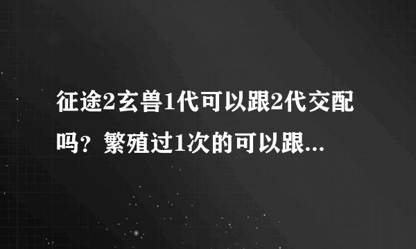 征途2玄兽1代可以跟2代交配吗？繁殖过1次的可以跟没繁殖过的交配吗