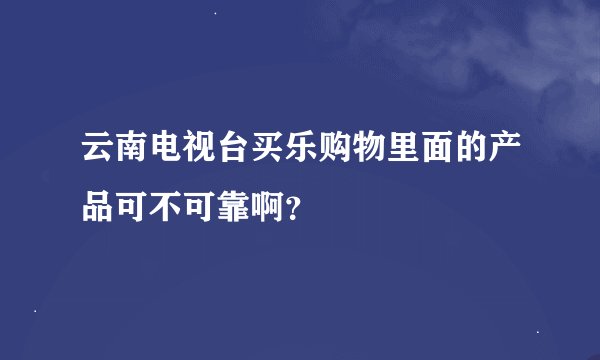 云南电视台买乐购物里面的产品可不可靠啊？
