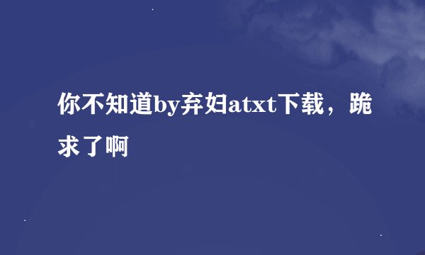 你不知道by弃妇atxt下载，跪求了啊