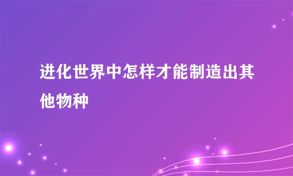 进化世界中怎样才能制造出其他物种