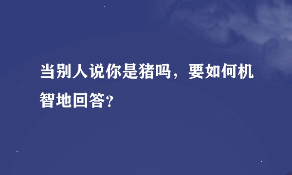 当别人说你是猪吗，要如何机智地回答？