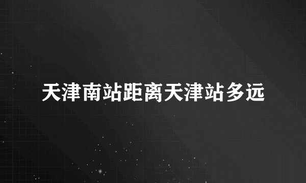 天津南站距离天津站多远