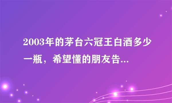 2003年的茅台六冠王白酒多少一瓶，希望懂的朋友告知一下？