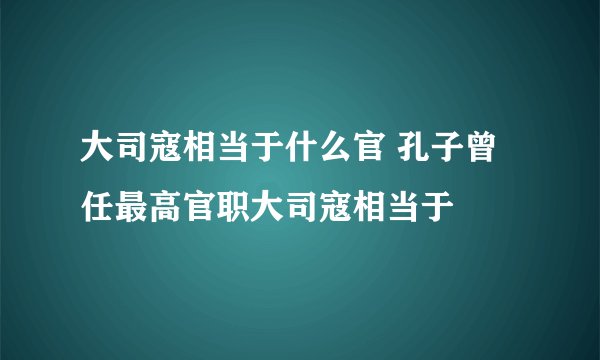 大司寇相当于什么官 孔子曾任最高官职大司寇相当于