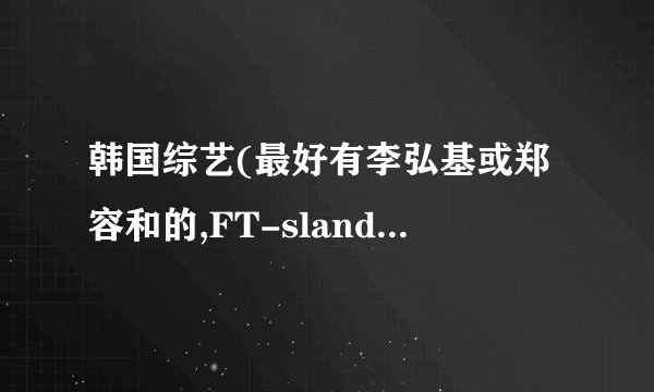 韩国综艺(最好有李弘基或郑容和的,FT-sland的也行)