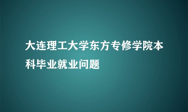 大连理工大学东方专修学院本科毕业就业问题