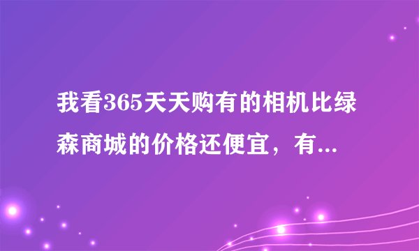 我看365天天购有的相机比绿森商城的价格还便宜，有哪位仁兄在上面买过相机的，质量怎么样？