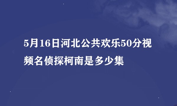 5月16日河北公共欢乐50分视频名侦探柯南是多少集