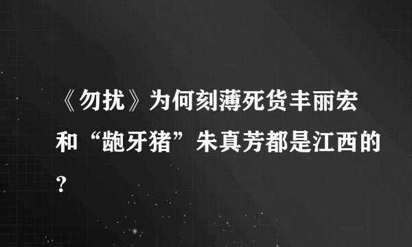 《勿扰》为何刻薄死货丰丽宏和“龅牙猪”朱真芳都是江西的？