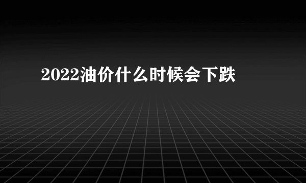 2022油价什么时候会下跌