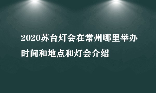 2020苏台灯会在常州哪里举办时间和地点和灯会介绍