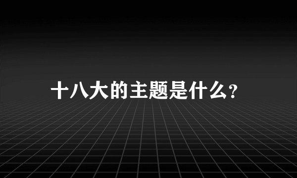 十八大的主题是什么？
