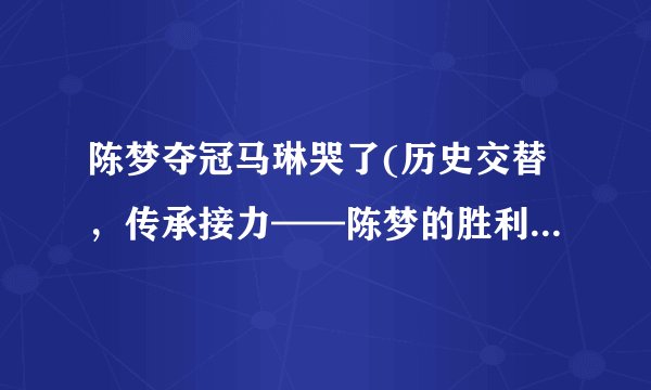 陈梦夺冠马琳哭了(历史交替，传承接力——陈梦的胜利与马琳的感慨)
