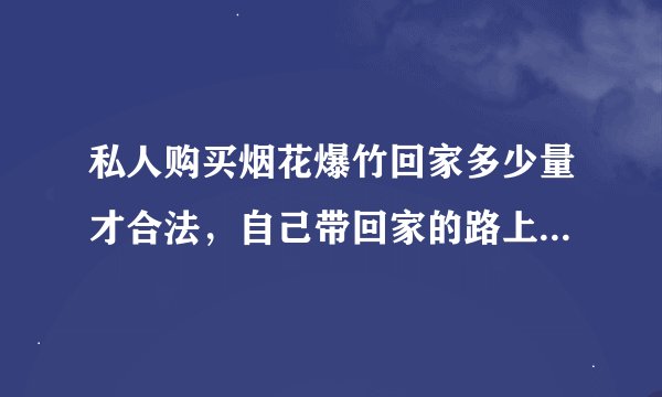 私人购买烟花爆竹回家多少量才合法，自己带回家的路上属于非法运输吗？