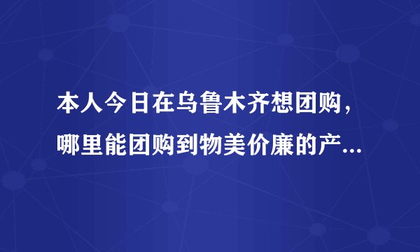 本人今日在乌鲁木齐想团购，哪里能团购到物美价廉的产品？谢谢