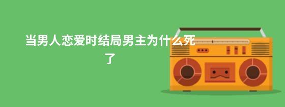 《当男人恋爱时》结局男主为什么死了？