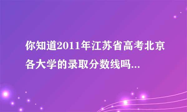 你知道2011年江苏省高考北京各大学的录取分数线吗，全点儿，网址也ok