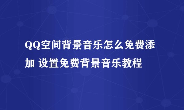 QQ空间背景音乐怎么免费添加 设置免费背景音乐教程