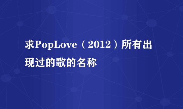 求PopLove（2012）所有出现过的歌的名称
