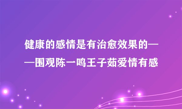 健康的感情是有治愈效果的——围观陈一鸣王子茹爱情有感