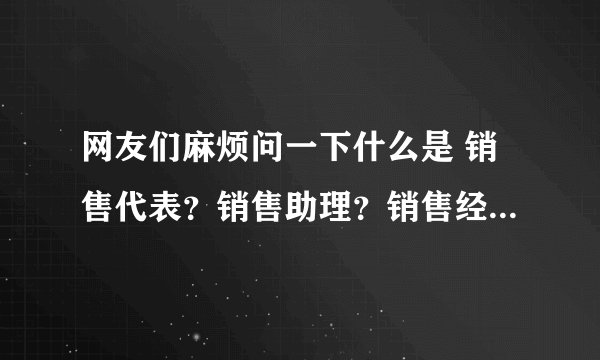网友们麻烦问一下什么是 销售代表？销售助理？销售经理？销售主管？销售专员？？销售顾问？？