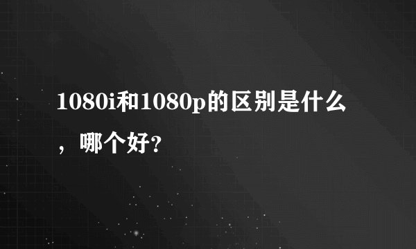 1080i和1080p的区别是什么，哪个好？