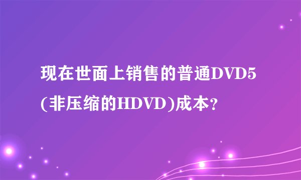 现在世面上销售的普通DVD5(非压缩的HDVD)成本？