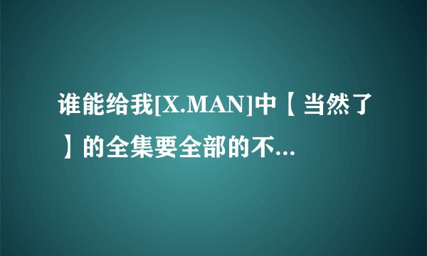 谁能给我[X.MAN]中【当然了】的全集要全部的不要一部分艺人的我要全部