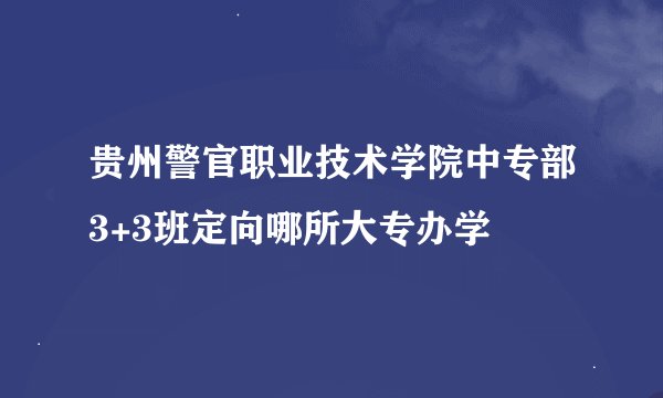 贵州警官职业技术学院中专部3+3班定向哪所大专办学