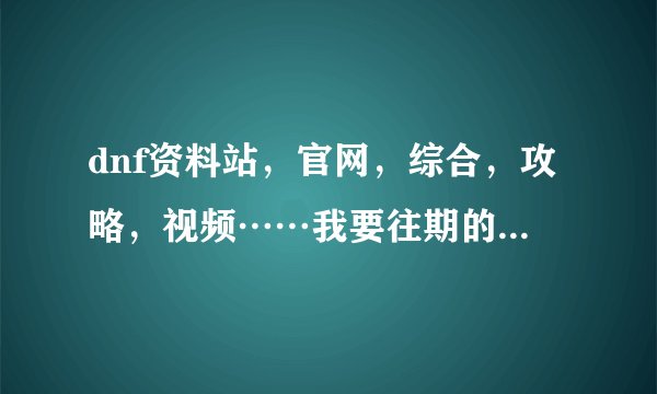 dnf资料站，官网，综合，攻略，视频……我要往期的。详细内容↓