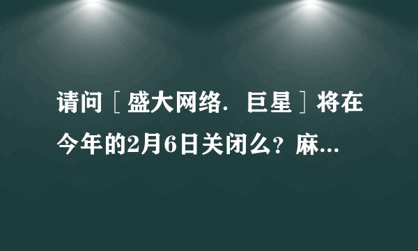 请问［盛大网络．巨星］将在今年的2月6日关闭么？麻烦详细说明！ 你玩巨星么，如果玩的话,请把您的QQ...