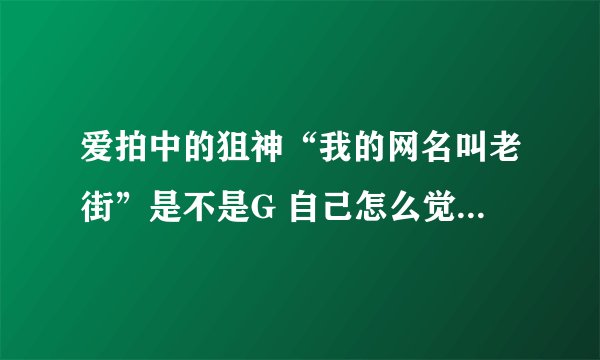 爱拍中的狙神“我的网名叫老街”是不是G 自己怎么觉得就怎么说