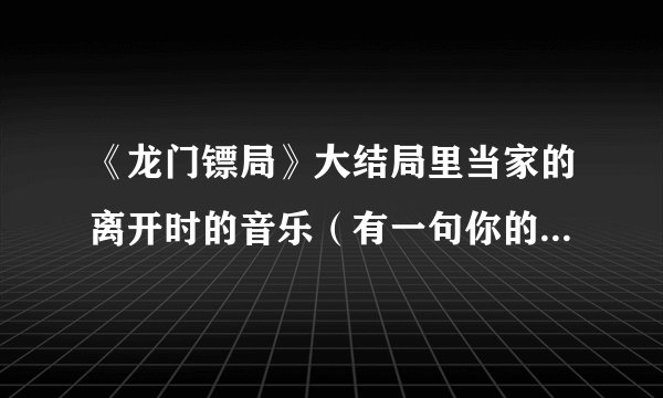 《龙门镖局》大结局里当家的离开时的音乐（有一句你的爱情很贴心）是什么歌？