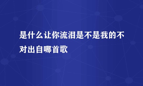 是什么让你流泪是不是我的不对出自哪首歌