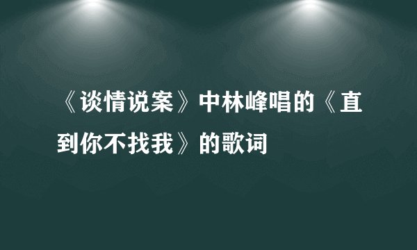 《谈情说案》中林峰唱的《直到你不找我》的歌词