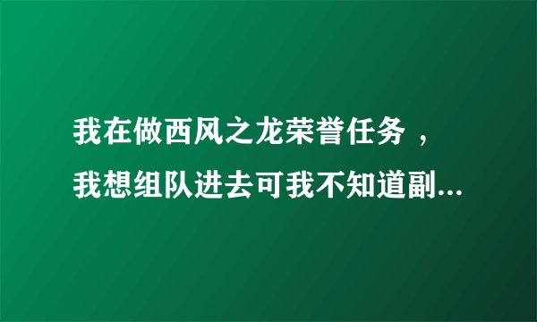 我在做西风之龙荣誉任务 ，我想组队进去可我不知道副本叫什么名？你在详细点告诉我下 谢谢了！
