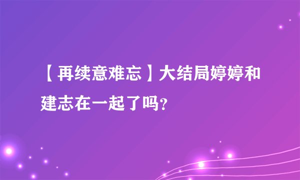 【再续意难忘】大结局婷婷和建志在一起了吗？