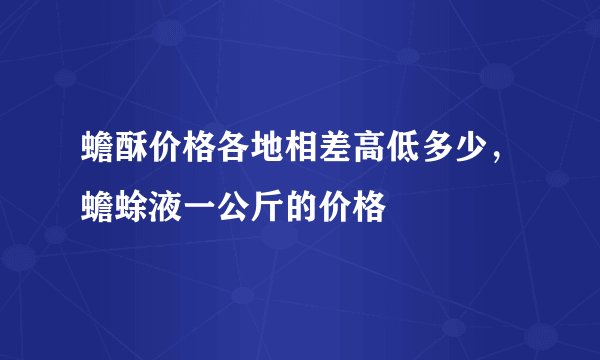 蟾酥价格各地相差高低多少，蟾蜍液一公斤的价格