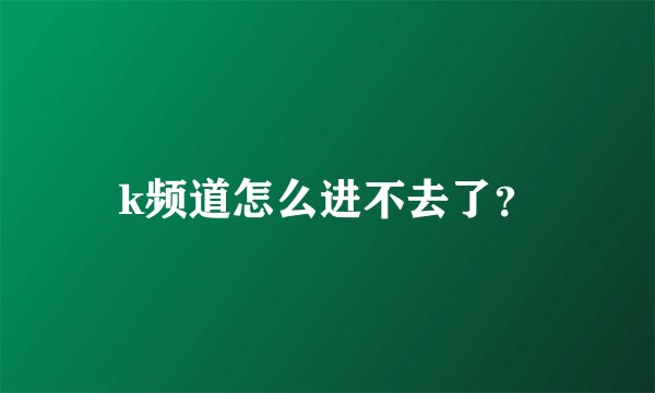 k频道怎么进不去了？