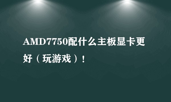 AMD7750配什么主板显卡更好（玩游戏）！