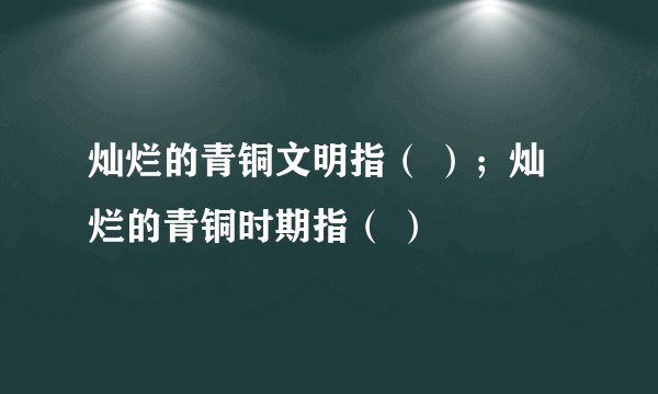 灿烂的青铜文明指（ ）；灿烂的青铜时期指（ ）