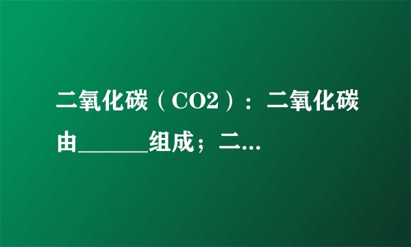二氧化碳（CO2）：二氧化碳由______组成；二氧化碳由______构成；1个二氧化碳分子由______构成