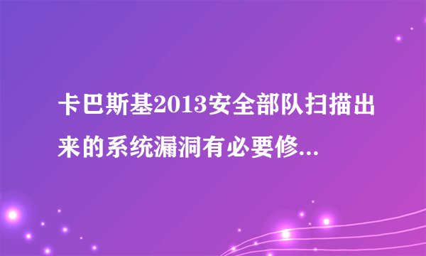 卡巴斯基2013安全部队扫描出来的系统漏洞有必要修复吗？360扫描又没有问题。