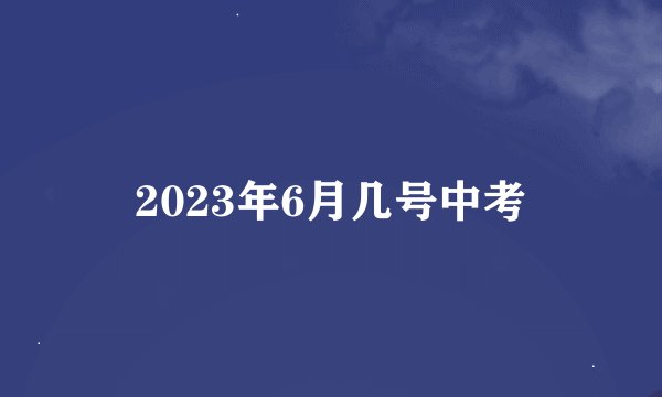 2023年6月几号中考