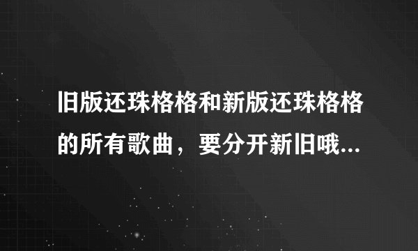 旧版还珠格格和新版还珠格格的所有歌曲，要分开新旧哦，把歌曲名写出来就可以啦，